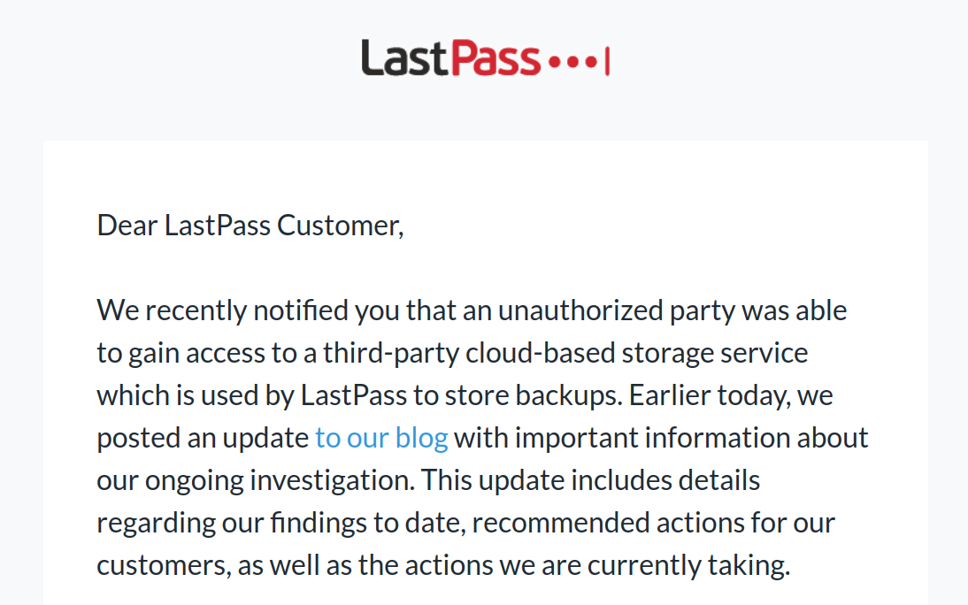 Screenshot of an email with the LastPass logo. The text: Dear LastPass Customer, We recently notified you that an unauthorized party was able to gain access to a third-party cloud-based storage service which is used by LastPass to store backups. Earlier today, we posted an update to our blog with important information about our ongoing investigation. This update includes details regarding our findings to date, recommended actions for our customers, as well as the actions we are currently taking.
